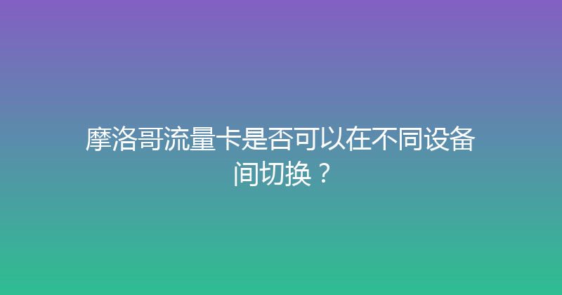 摩洛哥流量卡是否可以在不同设备间切换？ 