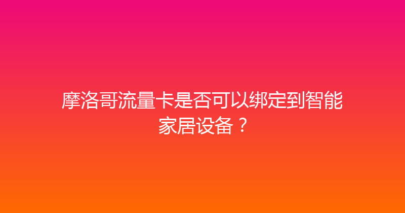 摩洛哥流量卡是否可以绑定到智能家居设备？ 