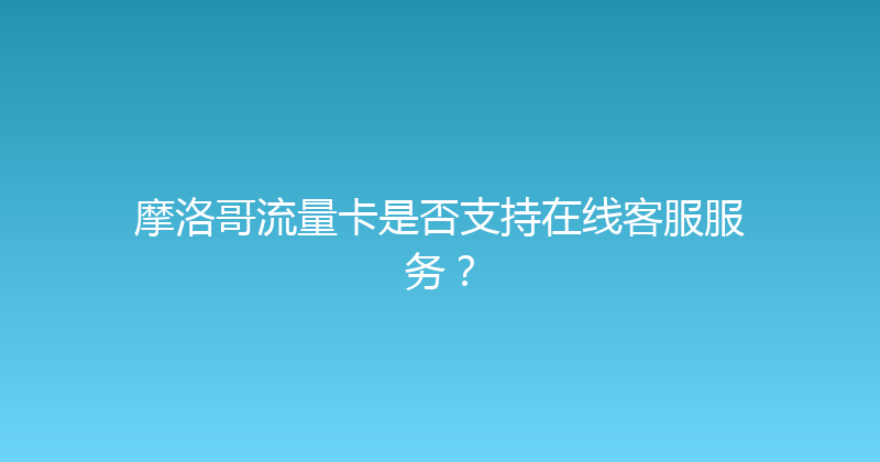 摩洛哥流量卡是否支持在线客服服务？ 