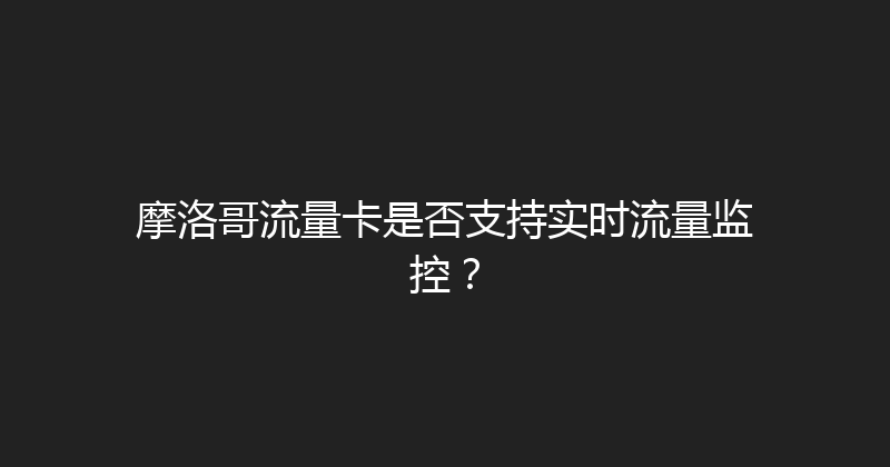 摩洛哥流量卡是否支持实时流量监控？ 