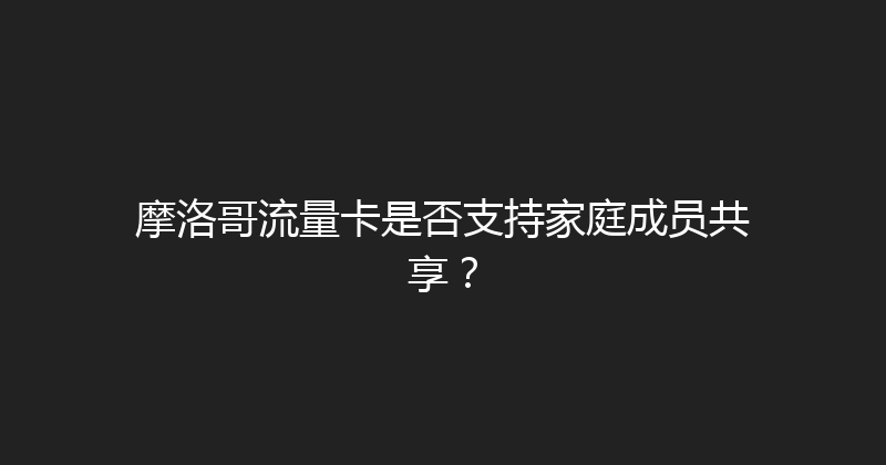 摩洛哥流量卡是否支持家庭成员共享？ 