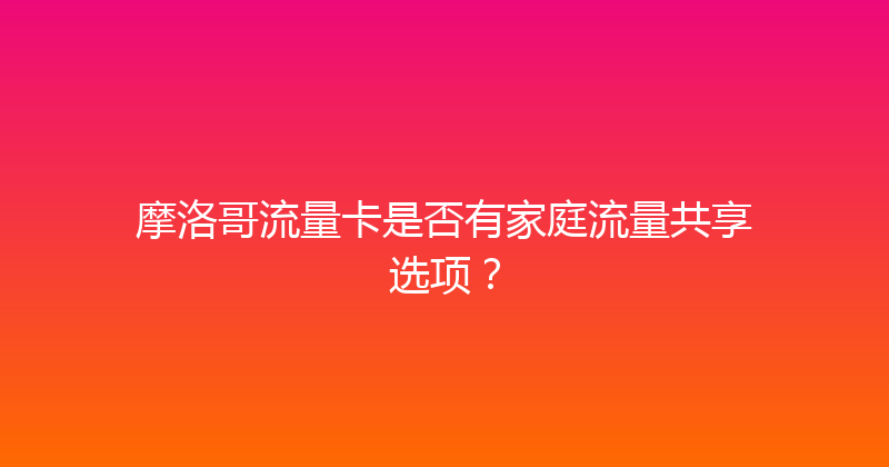 摩洛哥流量卡是否有家庭流量共享选项？ 