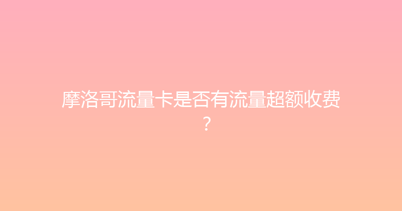 摩洛哥流量卡是否有流量超额收费？ 
