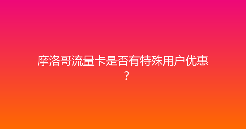 摩洛哥流量卡是否有特殊用户优惠？ 