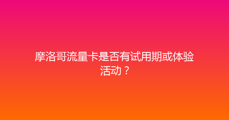 摩洛哥流量卡是否有试用期或体验活动？ 