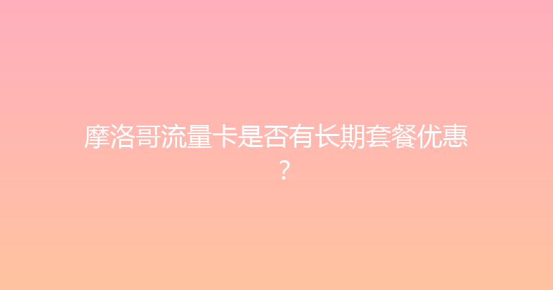 摩洛哥流量卡是否有长期套餐优惠？ 