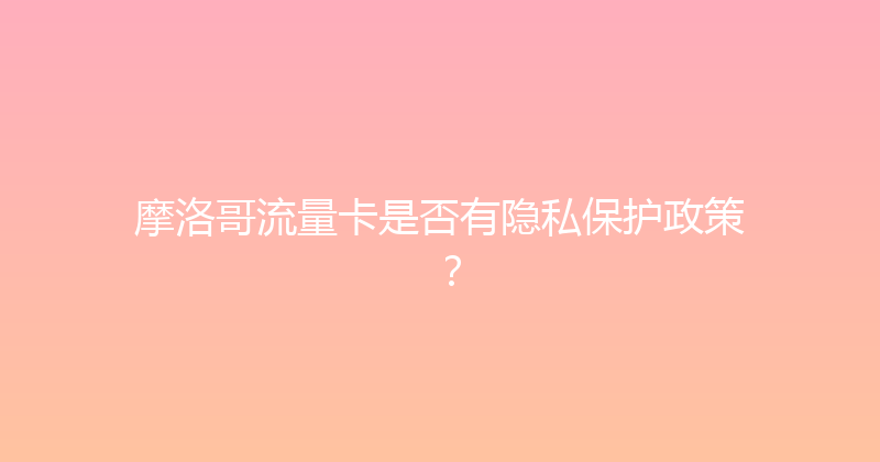 摩洛哥流量卡是否有隐私保护政策？ 