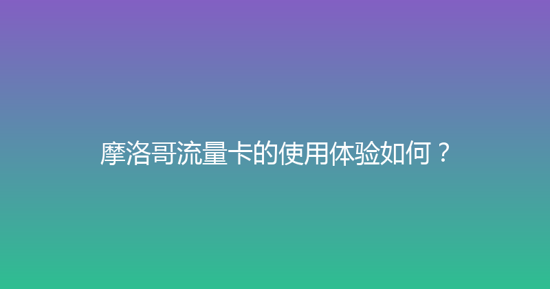 摩洛哥流量卡的使用体验如何？ 
