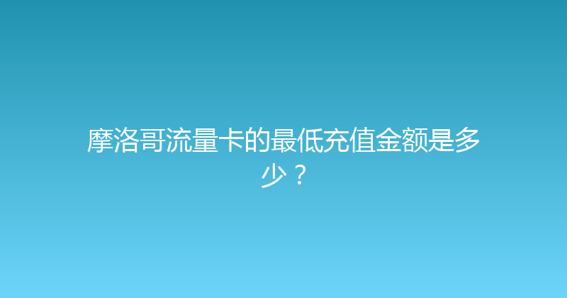 摩洛哥流量卡的最低充值金额是多少？ 
