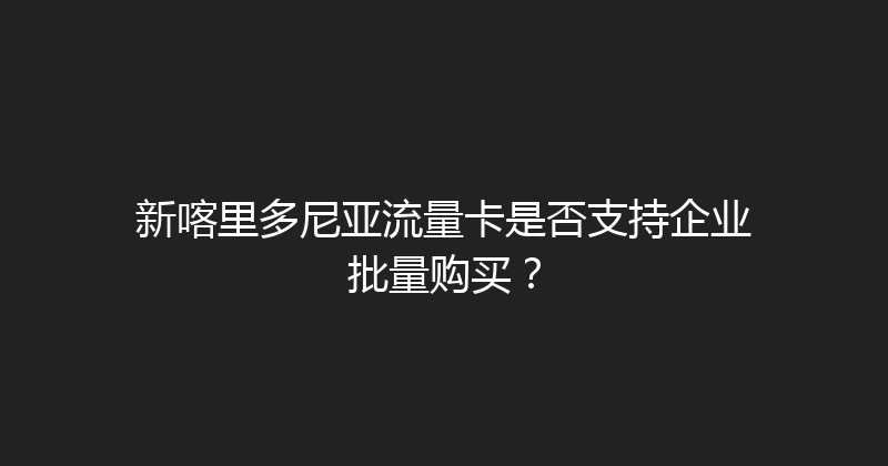 新喀里多尼亚流量卡是否支持企业批量购买？ 