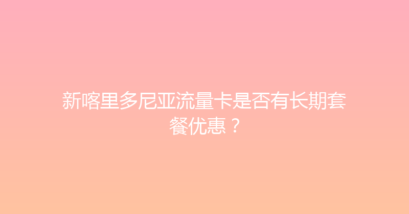 新喀里多尼亚流量卡是否有长期套餐优惠？ 