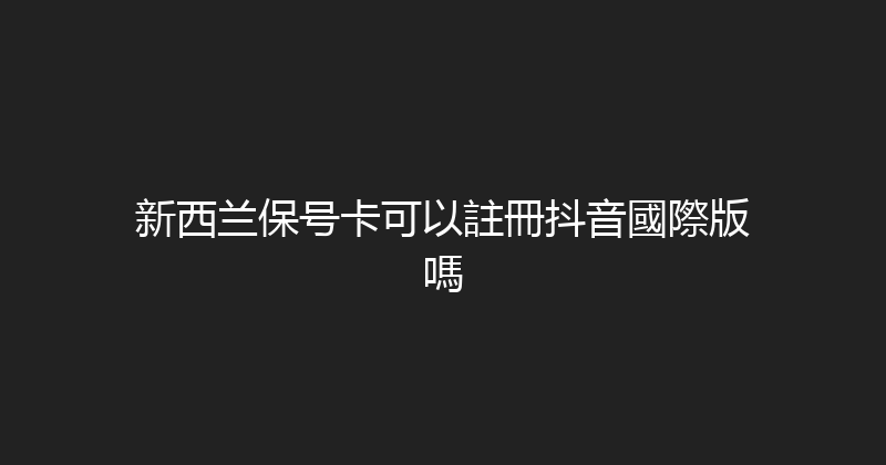 新西兰保号卡可以註冊抖音國際版嗎 