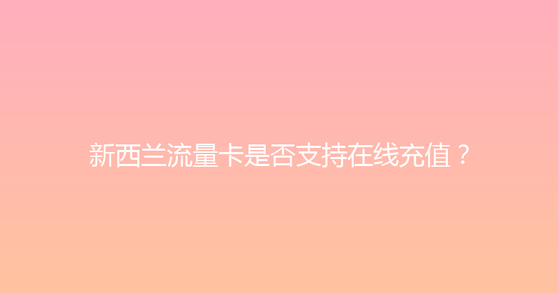 新西兰流量卡是否支持在线充值？ 