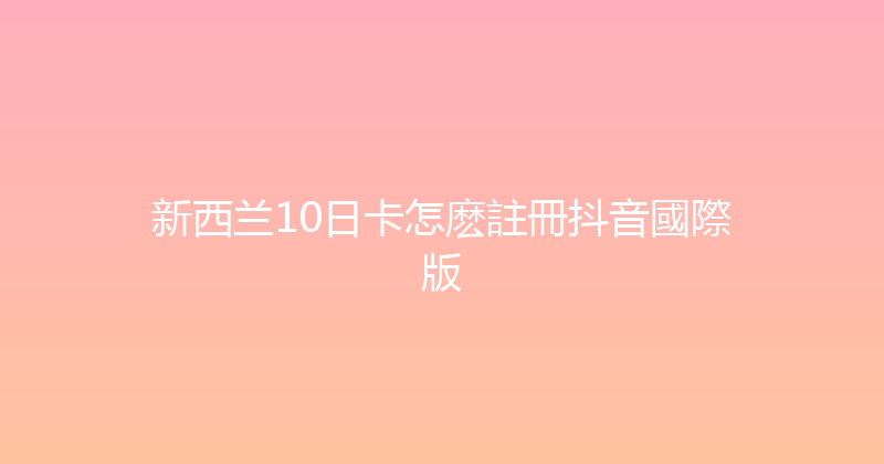新西兰10日卡怎麽註冊抖音國際版 