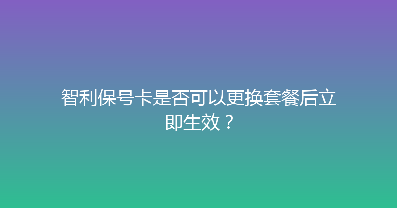 智利保号卡是否可以更换套餐后立即生效？ 