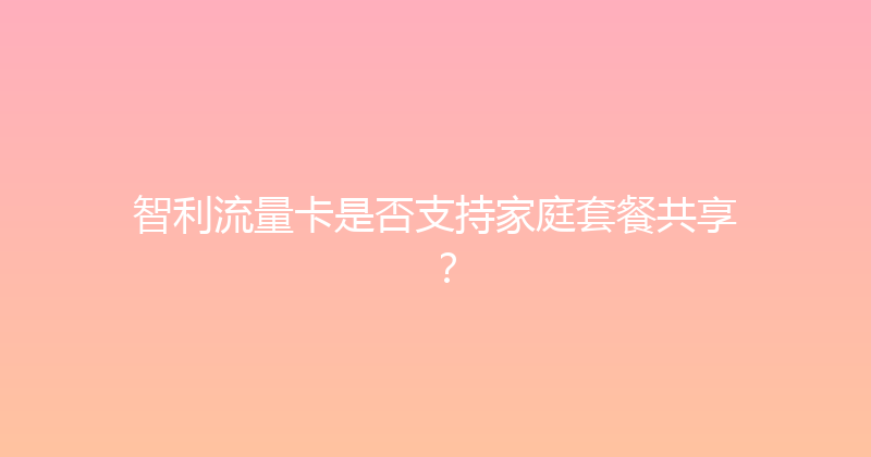 智利流量卡是否支持家庭套餐共享？ 