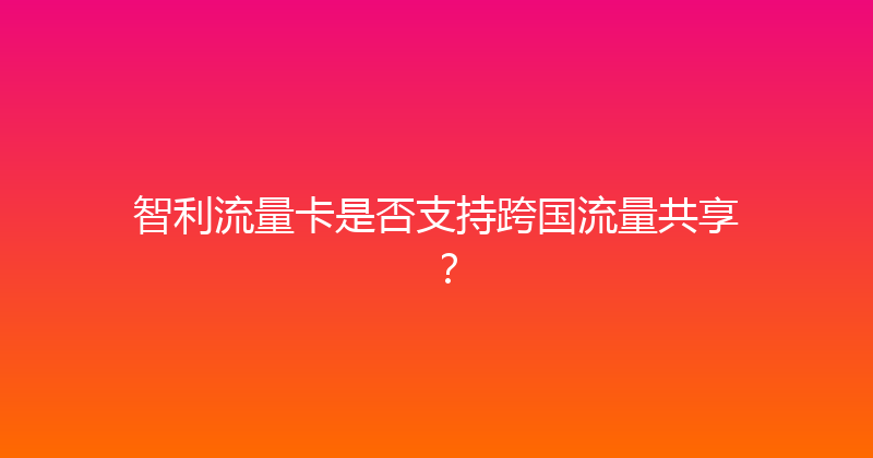 智利流量卡是否支持跨国流量共享？ 