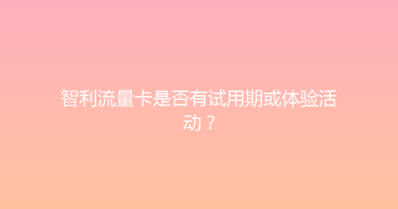 智利流量卡是否有试用期或体验活动？ 