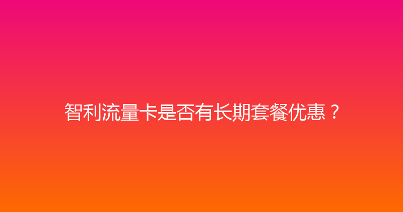 智利流量卡是否有长期套餐优惠？ 