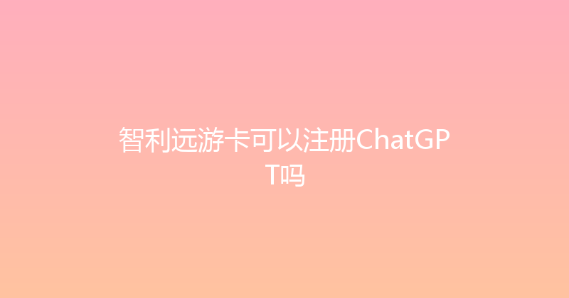 智利远游卡可以注册ChatGPT吗 
