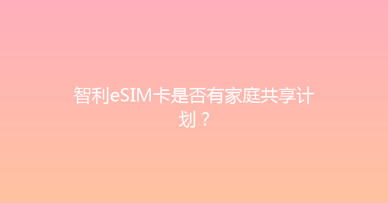 智利eSIM卡是否有家庭共享计划？ 