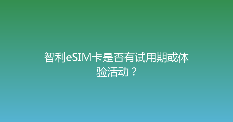 智利eSIM卡是否有试用期或体验活动？ 