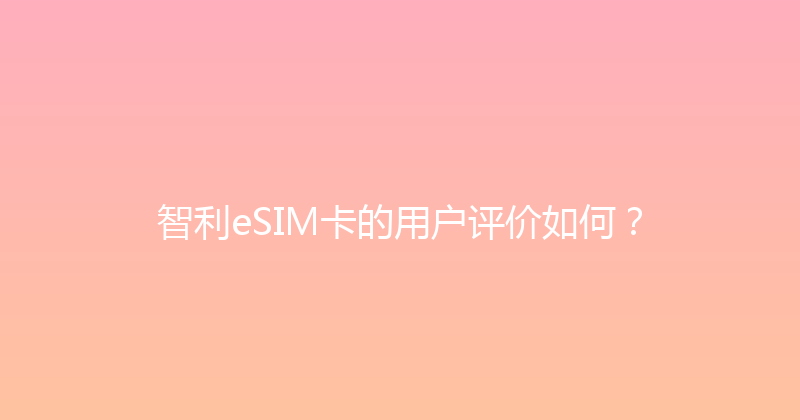 智利eSIM卡的用户评价如何？ 