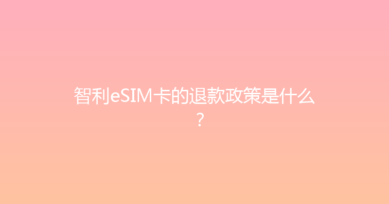 智利eSIM卡的退款政策是什么？ 