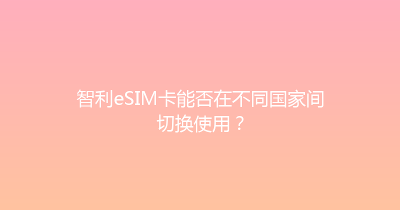 智利eSIM卡能否在不同国家间切换使用？ 