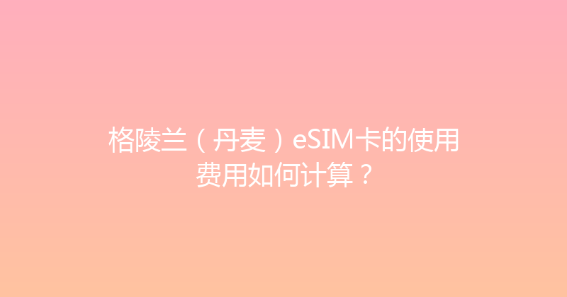 格陵兰（丹麦）eSIM卡的使用费用如何计算？ 