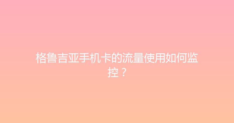 格鲁吉亚手机卡的流量使用如何监控？ 