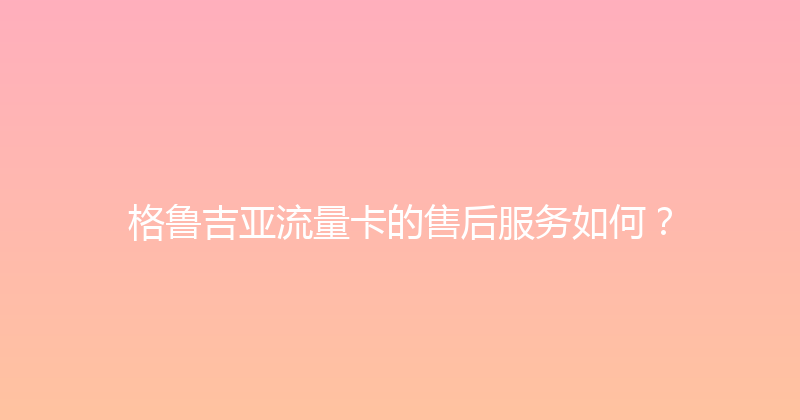 格鲁吉亚流量卡的售后服务如何？ 
