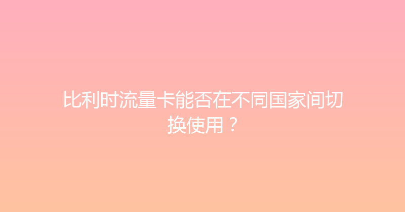 比利时流量卡能否在不同国家间切换使用？ 