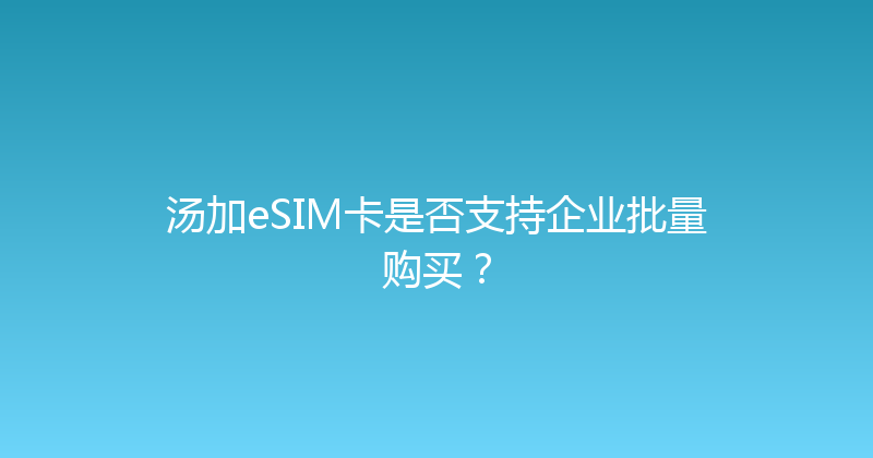 汤加eSIM卡是否支持企业批量购买？ 