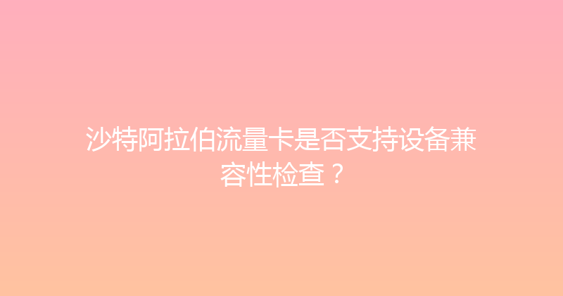沙特阿拉伯流量卡是否支持设备兼容性检查？ 