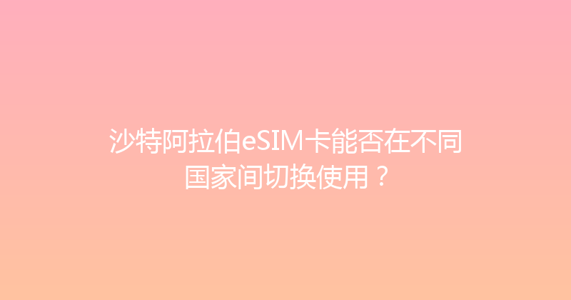 沙特阿拉伯eSIM卡能否在不同国家间切换使用？ 