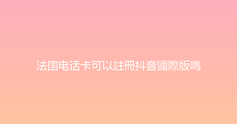法国电话卡可以註冊抖音國際版嗎 