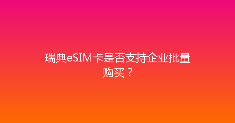 瑞典eSIM卡是否支持企业批量购买？ 