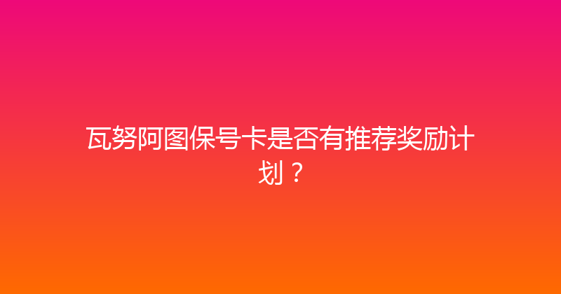 瓦努阿图保号卡是否有推荐奖励计划？ 