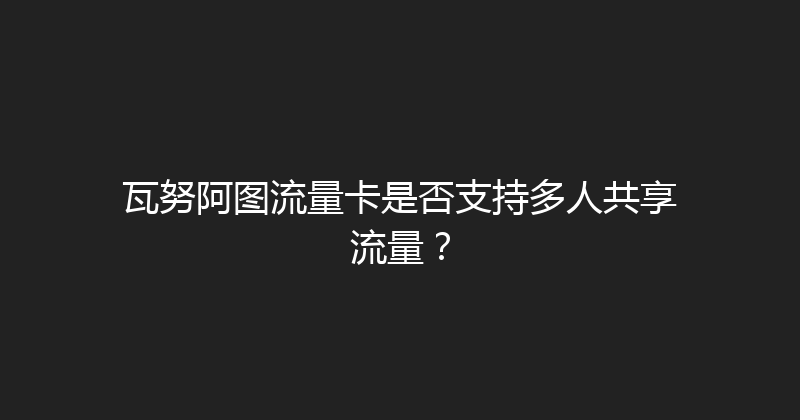瓦努阿图流量卡是否支持多人共享流量？ 