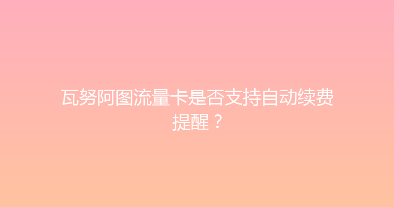 瓦努阿图流量卡是否支持自动续费提醒？ 