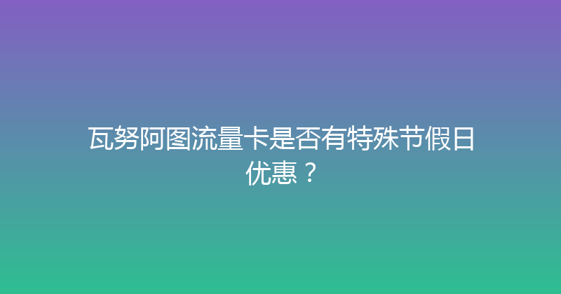 瓦努阿图流量卡是否有特殊节假日优惠？ 