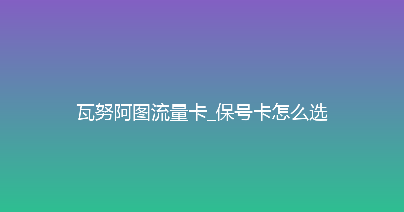 瓦努阿图流量卡_保号卡怎么选 