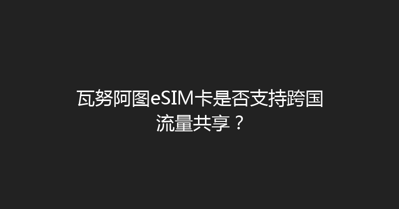 瓦努阿图eSIM卡是否支持跨国流量共享？ 
