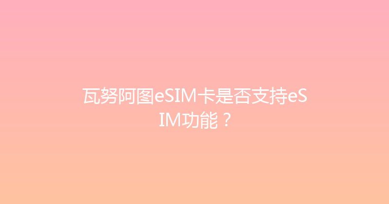 瓦努阿图eSIM卡是否支持eSIM功能？ 
