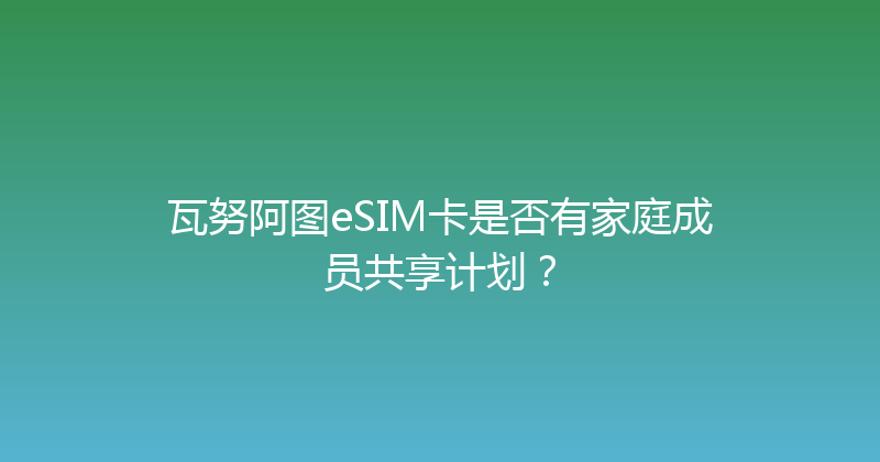 瓦努阿图eSIM卡是否有家庭成员共享计划？ 