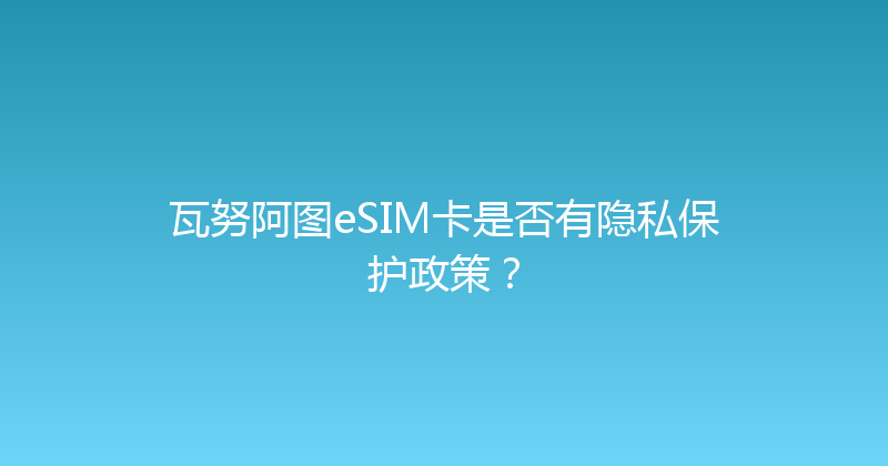 瓦努阿图eSIM卡是否有隐私保护政策？ 