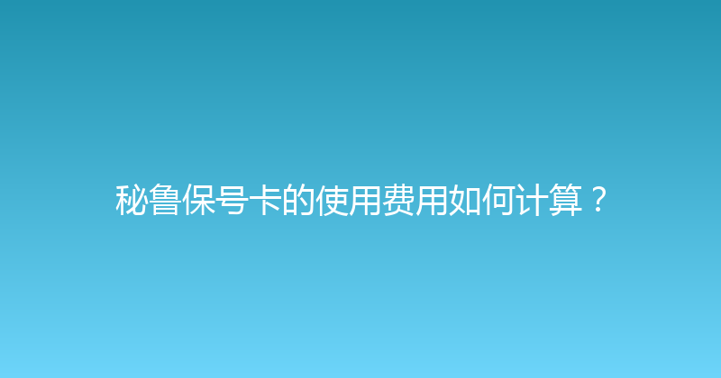 秘鲁保号卡的使用费用如何计算？ 