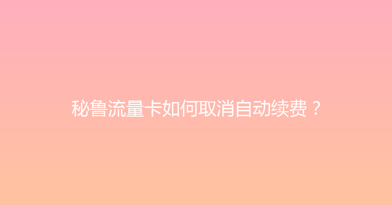 秘鲁流量卡如何取消自动续费？ 