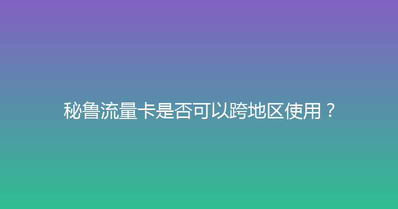 秘鲁流量卡是否可以跨地区使用？ 